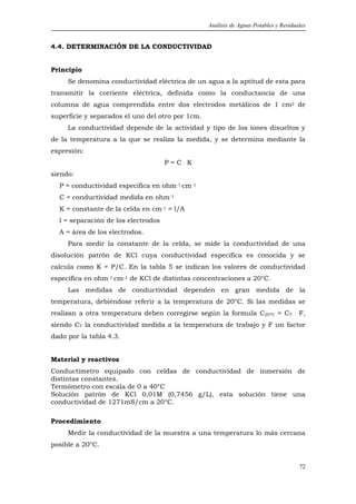 Análisis de Aguas Potables y Residuales


4.4. DETERMINACIÓN DE LA CONDUCTIVIDAD


Principio
     Se denomina conductividad eléctrica de un agua a la aptitud de esta para
transmitir la corriente eléctrica, definida como la conductancia de una
columna de agua comprendida entre dos electrodos metálicos de 1 cm2 de
superficie y separados el uno del otro por 1cm.
     La conductividad depende de la actividad y tipo de los iones disueltos y
de la temperatura a la que se realiza la medida, y se determina mediante la
expresión:
                                     P=C.K
siendo:
  P = conductividad especifica en ohm-1.cm-1
  C = conductividad medida en ohm-1
  K = constante de la celda en cm-1 = l/A
  l = separación de los electrodos
  A = área de los electrodos.
     Para medir la constante de la celda, se mide la conductividad de una
disolución patrón de KCl cuya conductividad específica es conocida y se
calcula como K = P/C. En la tabla 5 se indican los valores de conductividad
específica en ohm-1.cm-1 de KCl de distintas concentraciones a 20°C.
     Las medidas de conductividad dependen en gran medida de la
temperatura, debiéndose referir a la temperatura de 20°C. Si las medidas se
realizan a otra temperatura deben corregirse según la formula C20ºC = CT            .   F,
siendo CT la conductividad medida a la temperatura de trabajo y F un factor
dado por la tabla 4.3.


Material y reactivos
Conductímetro equipado con celdas de conductividad de inmersión de
distintas constantes.
Termómetro con escala de 0 a 40°C
Solución patrón de KCl 0,01M (0,7456 g/L), esta solución tiene una
conductividad de 1271mS/cm a 20°C.

Procedimiento
     Medir la conductividad de la muestra a una temperatura lo más cercana
posible a 20°C.


                                                                                        72
 
