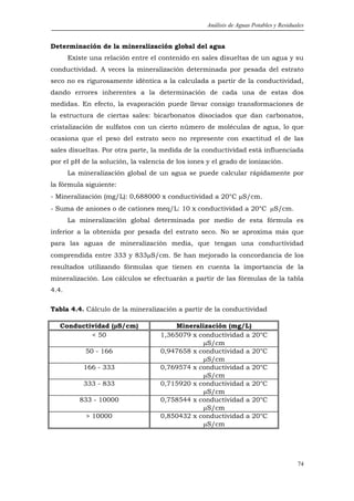 Análisis de Aguas Potables y Residuales


Determinación de la mineralización global del agua
       Existe una relación entre el contenido en sales disueltas de un agua y su
conductividad. A veces la mineralización determinada por pesada del estrato
seco no es rigurosamente idéntica a la calculada a partir de la conductividad,
dando errores inherentes a la determinación de cada una de estas dos
medidas. En efecto, la evaporación puede llevar consigo transformaciones de
la estructura de ciertas sales: bicarbonatos disociados que dan carbonatos,
cristalización de sulfatos con un cierto número de moléculas de agua, lo que
ocasiona que el peso del estrato seco no represente con exactitud el de las
sales disueltas. Por otra parte, la medida de la conductividad está influenciada
por el pH de la solución, la valencia de los iones y el grado de ionización.
       La mineralización global de un agua se puede calcular rápidamente por
la fórmula siguiente:
- Mineralización (mg/L): 0,688000 x conductividad a 20°C µS/cm.
- Suma de aniones o de cationes meq/L: 10 x conductividad a 20°C µS/cm.
       La mineralización global determinada por medio de esta fórmula es
inferior a la obtenida por pesada del estrato seco. No se aproxima más que
para las aguas de mineralización media, que tengan una conductividad
comprendida entre 333 y 833µS/cm. Se han mejorado la concordancia de los
resultados utilizando fórmulas que tienen en cuenta la importancia de la
mineralización. Los cálculos se efectuarán a partir de las fórmulas de la tabla
4.4.

Tabla 4.4. Cálculo de la mineralización a partir de la conductividad

   Conductividad (µS/cm)               Mineralización (mg/L)
           < 50                    1,365079 x conductividad a 20°C
                                               µS/cm
            50 - 166               0,947658 x conductividad a 20°C
                                               µS/cm
           166 - 333               0,769574 x conductividad a 20°C
                                               µS/cm
           333 - 833               0,715920 x conductividad a 20°C
                                               µS/cm
          833 - 10000              0,758544 x conductividad a 20°C
                                               µS/cm
            > 10000                0,850432 x conductividad a 20°C
                                               µS/cm




                                                                                       74
 