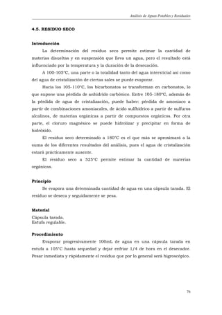 Análisis de Aguas Potables y Residuales


4.5. RESIDUO SECO


Introducción
     La determinación del residuo seco permite estimar la cantidad de
materias disueltas y en suspensión que lleva un agua, pero el resultado está
influenciado por la temperatura y la duración de la desecación.
     A 100-105°C, una parte o la totalidad tanto del agua intersticial así como
del agua de cristalización de ciertas sales se puede evaporar.
     Hacia los 105-110°C, los bicarbonatos se transforman en carbonatos, lo
que supone una pérdida de anhídrido carbónico. Entre 105-180°C, además de
la pérdida de agua de cristalización, puede haber: pérdida de amoniaco a
partir de combinaciones amoniacales, de ácido sulfhídrico a partir de sulfuros
alcalinos, de materias orgánicas a partir de compuestos orgánicos. Por otra
parte, el cloruro magnésico se puede hidrolizar y precipitar en forma de
hidróxido.
     El residuo seco determinado a 180°C es el que más se aproximará a la
suma de los diferentes resultados del análisis, pues el agua de cristalización
estará prácticamente ausente.
     El residuo seco a 525°C permite estimar la cantidad de materias
orgánicas.


Principio
     Se evapora una determinada cantidad de agua en una cápsula tarada. El
residuo se deseca y seguidamente se pesa.


Material
Cápsula tarada.
Estufa regulable.

Procedimiento
     Evaporar progresivamente 100mL de agua en una cápsula tarada en
estufa a 105°C hasta sequedad y dejar enfriar 1/4 de hora en el desecador.
Pesar inmediata y rápidamente el residuo que por lo general será higroscópico.




                                                                                     76
 