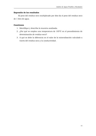 Análisis de Aguas Potables y Residuales


Expresión de los resultados
     El peso del residuo seco multiplicado por diez da el peso del residuo seco
de 1 litro de agua.


Cuestiones
   1. Identifique y describa la muestra analizada.
   2. ¿Por qué se emplea una temperatura de 105ºC en el procedimiento de
       determinación de residuo seco?
   3. A qué se debe la diferencia en el valor de la mineralización calculado a
       través del residuo seco y la conductividad.




                                                                                     77
 
