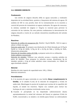 Análisis de Aguas Potables y Residuales


4.6. OXIGENO DISUELTO


Fundamento
     Los niveles de oxígeno disuelto (OD) en aguas naturales y residuales
dependen de la actividad física, química y bioquímica del sistema de aguas. El
análisis de OD es una prueba clave de la contaminación en la muestra y
control del proceso de tratamiento en aguas residuales. En aguas de consumo,
la mínima cantidad de oxígeno (> 4mg/L) es esencial para prevenir la
corrosión de las tuberías. En esta práctica realizaremos la determinación de
oxígeno disuelto a través de un método volumétrico (modificación del método
de Winkler).


Reactivos
Solución de sulfato de manganeso (II). Disolver 12g de MnSO4 . H2O en agua y
aforar a 25mL con agua.
Solución azida-iodo. Se prepara una disolución de 25mL formada por 8,75g de
NaOH (o 12,5g de KOH), 3,75g de KI o (3,37g de NaI) y 0,025g de NaN3.
(Disolución preparada).
Solución de tiosulfato sódico (0.01M), a preparar antes de su utilización.
Ácido sulfúrico concentrado
Solución de almidón. Utilícese una solución acuosa o mezclas solubles de
polvo de almidón. Para preparar la solución acuosa, disuélvanse 2g de
almidón soluble y 0.2g de ácido salicílico como conservador, en 100mL de
agua destilada caliente.


Material
Botellas de color topacio de capacidad entre 100 y 150mL.
Material volumétrico.

Procedimiento
1. A la muestra de agua contenida en una botella (llenar completamente la
  botella), se le añaden 0,1mL de la solución de manganeso y 0,5mL de
  azida-iodo. Manténgase la punta de la pipeta por encima de la superficie del
  líquido, al añadir los reactivos. Tápese con cuidado para excluir las
  burbujas de aire y mézclese invirtiendo varias veces.
2. Cuando      el   precipitado   se   ha   depositado    suficientemente        (hasta
  aproximadamente la mitad del volumen del frasco) se pipetean 0,5mL de
  H2SO4 concentrado y se añaden a la botella (para formar un sobrenadante


                                                                                       78
 