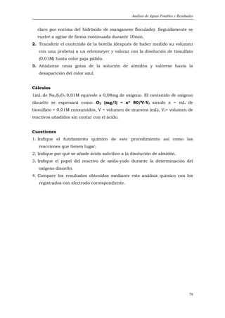 Análisis de Aguas Potables y Residuales


  claro por encima del hidróxido de manganeso floculado). Seguidamente se
  vuelve a agitar de forma continuada durante 10min.
2. Transferir el contenido de la botella (después de haber medido su volumen
   con una probeta) a un erlenmeyer y valorar con la disolución de tiosulfato
   (0,01M) hasta color paja pálido.
3. Añádanse unas gotas de la solución de almidón y valórese hasta la
   desaparición del color azul.


Cálculos
1mL de Na2S2O4 0,01M equivale a 0,08mg de oxígeno. El contenido de oxígeno
disuelto se expresará como: O2 (mg/l) = x* 80/V-Vr siendo x = mL de
tiosulfato = 0,01M consumidos, V = volumen de muestra (mL), Vr= volumen de
reactivos añadidos sin contar con el ácido.


Cuestiones
1. Indique el fundamento químico de este procedimiento así como las
   reacciones que tienen lugar.
2. Indique por qué se añade ácido salicílico a la disolución de almidón.
3. Indique el papel del reactivo de azida-yodo durante la determinación del
   oxígeno disuelto.
4. Compare los resultados obtenidos mediante este análisis químico con los
   registrados con electrodo correspondiente.




                                                                                     79
 