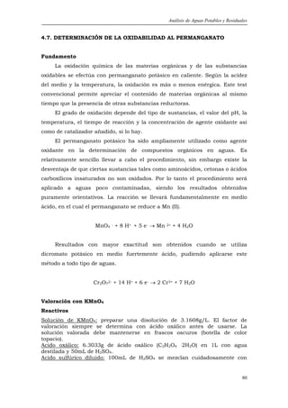 Análisis de Aguas Potables y Residuales


4.7. DETERMINACIÓN DE LA OXIDABILIDAD AL PERMANGANATO


Fundamento
     La oxidación química de las materias orgánicas y de las substancias
oxidables se efectúa con permanganato potásico en caliente. Según la acidez
del medio y la temperatura, la oxidación es más o menos enérgica. Este test
convencional permite apreciar el contenido de materias orgánicas al mismo
tiempo que la presencia de otras substancias reductoras.
     El grado de oxidación depende del tipo de sustancias, el valor del pH, la
temperatura, el tiempo de reacción y la concentración de agente oxidante así
como de catalizador añadido, si lo hay.
     El permanganato potásico ha sido ampliamente utilizado como agente
oxidante en la determinación de compuestos orgánicos en aguas. Es
relativamente sencillo llevar a cabo el procedimiento, sin embargo existe la
desventaja de que ciertas sustancias tales como aminoácidos, cetonas o ácidos
carboxílicos insaturados no son oxidados. Por lo tanto el procedimiento será
aplicado a aguas poco contaminadas, siendo los resultados obtenidos
puramente orientativos. La reacción se llevará fundamentalmente en medio
ácido, en el cual el permanganato se reduce a Mn (II).


                    MnO4 - + 8 H+ + 5 e- → Mn   2+   + 4 H2O


     Resultados con mayor exactitud son obtenidos cuando se utiliza
dicromato potásico en medio fuertemente ácido, pudiendo aplicarse este
método a todo tipo de aguas.


                    Cr2O72- + 14 H+ + 6 e- → 2 Cr3+ + 7 H2O


Valoración con KMnO4
Reactivos
Solución de KMnO4: preparar una disolución de 3.1608g/L. El factor de
valoración siempre se determina con ácido oxálico antes de usarse. La
solución valorada debe mantenerse en frascos oscuros (botella de color
topacio).
Acido oxálico: 6.3033g de ácido oxálico (C2H2O4 .2H2O) en 1L con agua
destilada y 50mL de H2SO4.
Acido sulfúrico diluido: 100mL de H2SO4 se mezclan cuidadosamente con


                                                                                     80
 