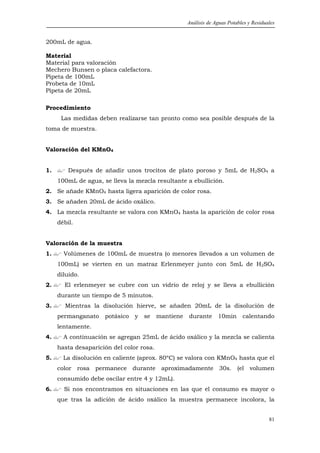 Análisis de Aguas Potables y Residuales


200mL de agua.

Material
Material para valoración
Mechero Bunsen o placa calefactora.
Pipeta de 100mL
Probeta de 10mL
Pipeta de 20mL

Procedimiento
      Las medidas deben realizarse tan pronto como sea posible después de la
toma de muestra.


Valoración del KMnO4


1.       Después de añadir unos trocitos de plato poroso y 5mL de H2SO4 a
     100mL de agua, se lleva la mezcla resultante a ebullición.
2. Se añade KMnO4 hasta ligera aparición de color rosa.
3. Se añaden 20mL de ácido oxálico.
4. La mezcla resultante se valora con KMnO4 hasta la aparición de color rosa
     débil.


Valoración de la muestra
1.     Volúmenes de 100mL de muestra (o menores llevados a un volumen de
     100mL) se vierten en un matraz Erlenmeyer junto con 5mL de H2SO4
     diluido.
2.     El erlenmeyer se cubre con un vidrio de reloj y se lleva a ebullición
     durante un tiempo de 5 minutos.
3.     Mientras la disolución hierve, se añaden 20mL de la disolución de
     permanganato    potásico   y   se    mantiene   durante      10min      calentando
     lentamente.
4.     A continuación se agregan 25mL de ácido oxálico y la mezcla se calienta
     hasta desaparición del color rosa.
5.     La disolución en caliente (aprox. 80ºC) se valora con KMnO4 hasta que el
     color rosa permanece durante aproximadamente 30s. (el volumen
     consumido debe oscilar entre 4 y 12mL).
6.     Si nos encontramos en situaciones en las que el consumo es mayor o
     que tras la adición de ácido oxálico la muestra permanece incolora, la


                                                                                         81
 