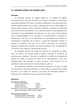 Análisis de Aguas Potables y Residuales


4.8. DEMANDA QUÍMICA DE OXIGENO (DQO)


Principio
     La demanda química de oxígeno (DQO) es la cantidad de oxígeno
consumido por las materias existentes en el agua y oxidables en condiciones
operatorias definidas. De hecho, la medida corresponde a una estimación de la
materia oxidable presente en el agua, cualquiera que sea su origen orgánico o
mineral (hierro ferroso, nitritos, amoníaco, sulfuros y cloruros). La DQO está
en función de las características de la materia presente, de sus proporciones
respectivas, de las posibilidades de oxidación, etc., por lo que es bien evidente
que la reproducibilidad de los resultados y su interpretación no podrán ser
satisfactorios más que en las condiciones de metodología bien definidas y
estrictamente respetadas. En la técnica, el papel del catalizador consiste en
facilitar la oxidación, pero ésta no es total en presencia de compuestos
orgánicos estables (urea, piridina, derivados aromáticos, etc.). La fiabilidad de
la técnica es muy dudosa en presencia de cloruros.
     Es preferible efectuar las tomas de muestras en recipientes de vidrio,
pues los frascos de materia plástica pueden ocasionar la presencia de
contaminantes orgánicos. Practicar la medida de la DQO muy rápidamente
después de tomar la muestra, que debe de ser representativa y estar bien
homogeneizada. Sin embargo, se puede conservar cierto tiempo si se ha
acidificado convenientemente con ácido sulfúrico a pH 2-3.
     En condiciones definidas, cierta materia contenida en el agua se oxida
con un exceso de dicromato potásico, en medio ácido y en presencia de sulfato
de plata y de sulfato de mercurio. El exceso de dicromato potásico se
determina con el sulfato de hierro y amonio (sal de Mohr).


Reactivos
Solución de Digestión:
     Dicromato potásico         1,02g
     Acido sulfúrico            16,7mL
     Sulfato mercúrico          3,33g
Disuélvase en 50 mL de agua destilada y enfríese.
     Agua desionizada hasta enrase 100mL

Reactivo ácido sulfúrico:
     Sulfato de plata cristalizado   1,65 g
     Acido sulfúrico hasta enrase    250mL


                                                                                      83
 
