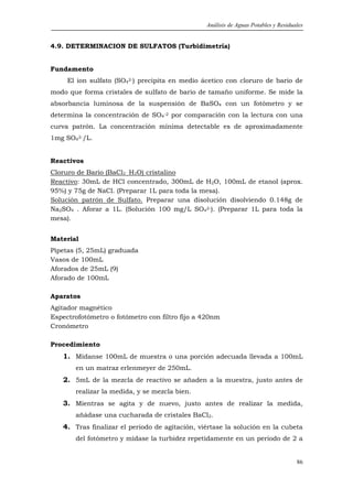 Análisis de Aguas Potables y Residuales


4.9. DETERMINACION DE SULFATOS (Turbidimetría)


Fundamento
     El ion sulfato (SO42-) precipita en medio ácetico con cloruro de bario de
modo que forma cristales de sulfato de bario de tamaño uniforme. Se mide la
absorbancia luminosa de la suspensión de BaSO4 con un fotómetro y se
determina la concentración de SO4-2 por comparación con la lectura con una
curva patrón. La concentración mínima detectable es de aproximadamente
1mg SO42-/L.


Reactivos
Cloruro de Bario (BaCl2 .H2O) cristalino
Reactivo: 30mL de HCl concentrado, 300mL de H2O, 100mL de etanol (aprox.
95%) y 75g de NaCl. (Preparar 1L para toda la mesa).
Solución patrón de Sulfato. Preparar una disolución disolviendo 0.148g de
Na2SO4 . Aforar a 1L. (Solución 100 mg/L SO42-). (Preparar 1L para toda la
mesa).


Material
Pipetas (5, 25mL) graduada
Vasos de 100mL
Aforados de 25mL (9)
Aforado de 100mL

Aparatos
Agitador magnético
Espectrofotómetro o fotómetro con filtro fijo a 420nm
Cronómetro

Procedimiento
   1. Mídanse 100mL de muestra o una porción adecuada llevada a 100mL
       en un matraz erlenmeyer de 250mL.
   2. 5mL de la mezcla de reactivo se añaden a la muestra, justo antes de
       realizar la medida, y se mezcla bien.
   3. Mientras se agita y de nuevo, justo antes de realizar la medida,
       añádase una cucharada de cristales BaCl2.
   4. Tras finalizar el periodo de agitación, viértase la solución en la cubeta
       del fotómetro y mídase la turbidez repetidamente en un periodo de 2 a


                                                                                    86
 