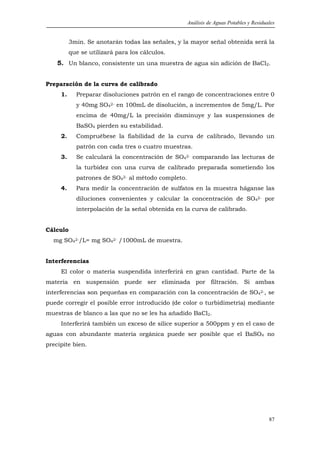 Análisis de Aguas Potables y Residuales


          3min. Se anotarán todas las señales, y la mayor señal obtenida será la
          que se utilizará para los cálculos.
    5. Un blanco, consistente un una muestra de agua sin adición de BaCl2.


Preparación de la curva de calibrado
     1.     Preparar disoluciones patrón en el rango de concentraciones entre 0
            y 40mg SO42- en 100mL de disolución, a incrementos de 5mg/L. Por
            encima de 40mg/L la precisión disminuye y las suspensiones de
            BaSO4 pierden su estabilidad.
     2.     Compruébese la fiabilidad de la curva de calibrado, llevando un
            patrón con cada tres o cuatro muestras.
     3.     Se calculará la concentración de SO42- comparando las lecturas de
            la turbidez con una curva de calibrado preparada sometiendo los
            patrones de SO42- al método completo.
     4.     Para medir la concentración de sulfatos en la muestra háganse las
            diluciones convenientes y calcular la concentración de SO42- por
            interpolación de la señal obtenida en la curva de calibrado.


Cálculo
  mg SO42-/L= mg SO42- /1000mL de muestra.


Interferencias
     El color o materia suspendida interferirá en gran cantidad. Parte de la
materia en suspensión puede ser eliminada por filtración. Si ambas
interferencias son pequeñas en comparación con la concentración de SO42-, se
puede corregir el posible error introducido (de color o turbidimetría) mediante
muestras de blanco a las que no se les ha añadido BaCl2.
     Interferirá también un exceso de sílice superior a 500ppm y en el caso de
aguas con abundante materia orgánica puede ser posible que el BaSO4 no
precipite bien.




                                                                                        87
 