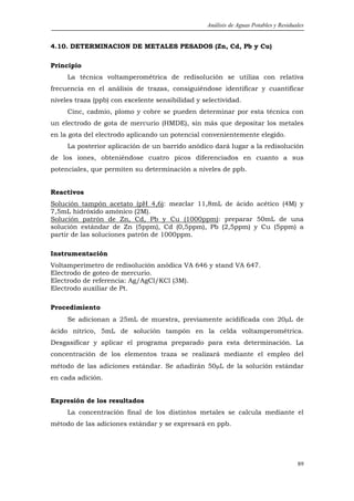 Análisis de Aguas Potables y Residuales


4.10. DETERMINACION DE METALES PESADOS (Zn, Cd, Pb y Cu)

Principio
     La técnica voltamperométrica de redisolución se utiliza con relativa
frecuencia en el análisis de trazas, consiguiéndose identificar y cuantificar
niveles traza (ppb) con excelente sensibilidad y selectividad.
     Cinc, cadmio, plomo y cobre se pueden determinar por esta técnica con
un electrodo de gota de mercurio (HMDE), sin más que depositar los metales
en la gota del electrodo aplicando un potencial convenientemente elegido.
     La posterior aplicación de un barrido anódico dará lugar a la redisolución
de los iones, obteniéndose cuatro picos diferenciados en cuanto a sus
potenciales, que permiten su determinación a niveles de ppb.


Reactivos
Solución tampón acetato (pH 4,6): mezclar 11,8mL de ácido acético (4M) y
7,5mL hidróxido amónico (2M).
Solución patrón de Zn, Cd, Pb y Cu (1000ppm): preparar 50mL de una
solución estándar de Zn (5ppm), Cd (0,5ppm), Pb (2,5ppm) y Cu (5ppm) a
partir de las soluciones patrón de 1000ppm.

Instrumentación
Voltamperímetro de redisolución anódica VA 646 y stand VA 647.
Electrodo de goteo de mercurio.
Electrodo de referencia: Ag/AgCl/KCl (3M).
Electrodo auxiliar de Pt.

Procedimiento
     Se adicionan a 25mL de muestra, previamente acidificada con 20µL de
ácido nítrico, 5mL de solución tampón en la celda voltamperométrica.
Desgasificar y aplicar el programa preparado para esta determinación. La
concentración de los elementos traza se realizará mediante el empleo del
método de las adiciones estándar. Se añadirán 50µL de la solución estándar
en cada adición.


Expresión de los resultados
     La concentración final de los distintos metales se calcula mediante el
método de las adiciones estándar y se expresará en ppb.




                                                                                      89
 