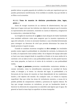 Análisis de Aguas Potables y Residuales


posible tolerar un grado pequeño de turbidez si se sabe por experiencia que no
pueden presentarse interferencias. Si la turbidez es notable, hay que decidir si
se filtra o no la muestra.


  4.1.1.1 Toma de muestra de distintas procedencias (ríos, lagos,
  pozos...)
     Antes de recoger muestras de un sistema de abastecimiento, hay que
dejar que el agua corra por las tuberías con objeto de asegurar que la muestra
es representativa del suministro, teniendo en cuenta el diámetro y longitud de
la conducción y velocidad del flujo.
     La recogida de muestras de un pozo se hará después de haber bombeado
una cantidad suficiente como para asegurar que la muestra representa al
agua del subsuelo. A veces es necesario bombear a una velocidad determinada
para conseguir un descenso de nivel que permita determinar las zonas de
donde proviene el aporte al pozo.
     Cuando se analizan muestras recogidas en río o arroyo, los resultados
pueden variar según la profundidad, la velocidad de corriente, la distancia de
la orilla y la separación entre ambas orillas. Si se dispone del equipo adecuado
se hará una toma integral desde la superficie al fondo en la zona media de la
corriente o de un lado al otro a una profundidad media. Si sólo puede hacerse
una toma pequeña, se hará en el centro de la corriente a una profundidad
media.
     Los lagos y pantanos presentan considerables variaciones debidas a
causas normales, como la estratificación estacional, la cantidad de lluvia
caída, el desagüe y el viento. La elección del lugar, la profundidad y la
frecuencia de las tomas de muestra se hará dependiendo de las condiciones
locales y del objetivo del estudio. En cualquier caso, se evitará la espuma
superficial. Hay que evitar las áreas de turbulencia excesiva, a causa de la
posible pérdida de componentes volátiles y presencia de vapores tóxicos. No
hay que recoger muestras en vertederos, ya que su localización tiende a
favorecer la obtención de compuestos no miscibles más ligeros que el agua. En
general se hará la toma bajo la superficie en áreas tranquilas.




                                                                                     64
 