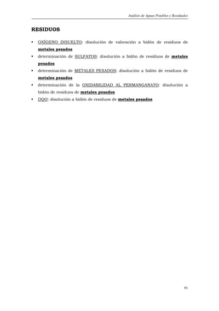 Análisis de Aguas Potables y Residuales


RESIDUOS

 OXÍGENO DISUELTO: disolución de valoración a bidón de residuos de
 metales pesados
 determinación de SULFATOS: disolución a bidón de residuos de metales
 pesados
 determinación de METALES PESADOS: disolución a bidón de residuos de
 metales pesados
 determinación de la OXIDABILIDAD AL PERMANGANATO: disolución a
 bidón de residuos de metales pesados
 DQO: disolución a bidón de residuos de metales pesados




                                                                               91
 