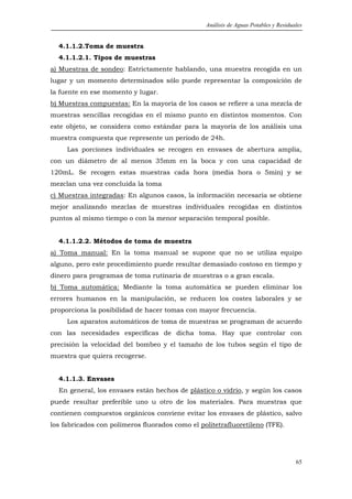 Análisis de Aguas Potables y Residuales


  4.1.1.2.Toma de muestra
  4.1.1.2.1. Tipos de muestras
a) Muestras de sondeo: Estrictamente hablando, una muestra recogida en un
lugar y un momento determinados sólo puede representar la composición de
la fuente en ese momento y lugar.
b) Muestras compuestas: En la mayoría de los casos se refiere a una mezcla de
muestras sencillas recogidas en el mismo punto en distintos momentos. Con
este objeto, se considera como estándar para la mayoría de los análisis una
muestra compuesta que represente un periodo de 24h.
     Las porciones individuales se recogen en envases de abertura amplia,
con un diámetro de al menos 35mm en la boca y con una capacidad de
120mL. Se recogen estas muestras cada hora (media hora o 5min) y se
mezclan una vez concluida la toma
c) Muestras integradas: En algunos casos, la información necesaria se obtiene
mejor analizando mezclas de muestras individuales recogidas en distintos
puntos al mismo tiempo o con la menor separación temporal posible.


  4.1.1.2.2. Métodos de toma de muestra
a) Toma manual: En la toma manual se supone que no se utiliza equipo
alguno, pero este procedimiento puede resultar demasiado costoso en tiempo y
dinero para programas de toma rutinaria de muestras o a gran escala.
b) Toma automática: Mediante la toma automática se pueden eliminar los
errores humanos en la manipulación, se reducen los costes laborales y se
proporciona la posibilidad de hacer tomas con mayor frecuencia.
     Los aparatos automáticos de toma de muestras se programan de acuerdo
con las necesidades específicas de dicha toma. Hay que controlar con
precisión la velocidad del bombeo y el tamaño de los tubos según el tipo de
muestra que quiera recogerse.


  4.1.1.3. Envases
  En general, los envases están hechos de plástico o vidrio, y según los casos
puede resultar preferible uno u otro de los materiales. Para muestras que
contienen compuestos orgánicos conviene evitar los envases de plástico, salvo
los fabricados con polímeros fluorados como el politetrafluoretileno (TFE).




                                                                                     65
 