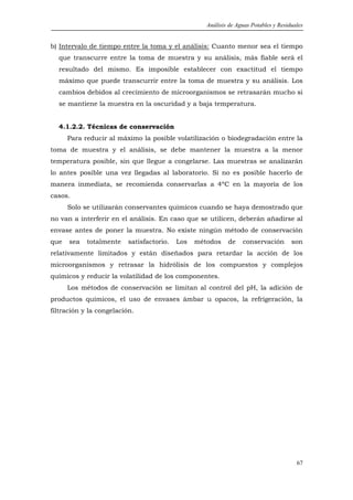Análisis de Aguas Potables y Residuales


b) Intervalo de tiempo entre la toma y el análisis: Cuanto menor sea el tiempo
  que transcurre entre la toma de muestra y su análisis, más fiable será el
  resultado del mismo. Es imposible establecer con exactitud el tiempo
  máximo que puede transcurrir entre la toma de muestra y su análisis. Los
  cambios debidos al crecimiento de microorganismos se retrasarán mucho si
  se mantiene la muestra en la oscuridad y a baja temperatura.


  4.1.2.2. Técnicas de conservación
      Para reducir al máximo la posible volatilización o biodegradación entre la
toma de muestra y el análisis, se debe mantener la muestra a la menor
temperatura posible, sin que llegue a congelarse. Las muestras se analizarán
lo antes posible una vez llegadas al laboratorio. Si no es posible hacerlo de
manera inmediata, se recomienda conservarlas a 4ºC en la mayoría de los
casos.
      Solo se utilizarán conservantes químicos cuando se haya demostrado que
no van a interferir en el análisis. En caso que se utilicen, deberán añadirse al
envase antes de poner la muestra. No existe ningún método de conservación
que   sea   totalmente    satisfactorio.   Los   métodos    de    conservación        son
relativamente limitados y están diseñados para retardar la acción de los
microorganismos y retrasar la hidrólisis de los compuestos y complejos
químicos y reducir la volatilidad de los componentes.
      Los métodos de conservación se limitan al control del pH, la adición de
productos químicos, el uso de envases ámbar u opacos, la refrigeración, la
filtración y la congelación.




                                                                                        67
 