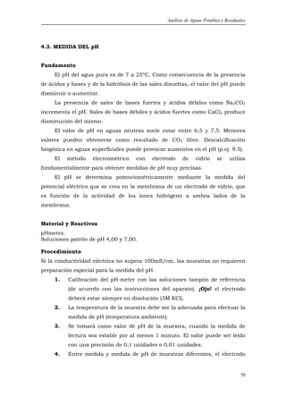 Análisis de Aguas Potables y Residuales




4.3. MEDIDA DEL pH


Fundamento
     El pH del agua pura es de 7 a 25ºC. Como consecuencia de la presencia
de ácidos y bases y de la hidrólisis de las sales disueltas, el valor del pH puede
disminuir o aumentar.
     La presencia de sales de bases fuertes y ácidos débiles como Na2CO3
incrementa el pH. Sales de bases débiles y ácidos fuertes como CaCl2 produce
disminución del mismo.
     El valor de pH en aguas neutras suele estar entre 6,5 y 7,5. Menores
valores pueden obtenerse como resultado de CO2 libre. Descalcificación
biogénica en aguas superficiales puede provocar aumentos en el pH (p.ej. 9.5).
     El   método    electrométrico    con   electrodo    de     vidrio    se     utiliza
fundamentalmente para obtener medidas de pH muy precisas.
     El pH se determina potenciométricamente mediante la medida del
potencial eléctrico que se crea en la membrana de un electrodo de vidrio, que
es función de la actividad de los iones hidrógeno a ambos lados de la
membrana.


Material y Reactivos
pHmetro.
Soluciones patrón de pH 4,00 y 7,00.

Procedimiento
Si la conductividad eléctrica no supera 100mS/cm, las muestras no requieren
preparación especial para la medida del pH.
     1.   Calibración del pH-meter con las soluciones tampón de referencia
          (de acuerdo con las instrucciones del aparato). ¡Ojo! el electrodo
          deberá estar siempre en disolución (3M KCl).
     2.   La temperatura de la muestra debe ser la adecuada para efectuar la
          medida de pH (temperatura ambiente).
     3.   Se tomará como valor de pH de la muestra, cuando la medida de
          lectura sea estable por al menos 1 minuto. El valor puede ser leído
          con una precisión de 0,1 unidades o 0,01 unidades.
     4.   Entre medida y medida de pH de muestras diferentes, el electrodo


                                                                                      70
 