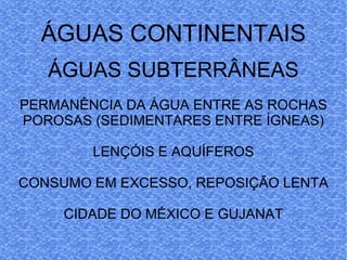 ÁGUAS CONTINENTAIS ÁGUAS SUBTERRÂNEAS PERMANÊNCIA DA ÁGUA ENTRE AS ROCHAS POROSAS (SEDIMENTARES ENTRE ÍGNEAS) LENÇÓIS E AQUÍFEROS CONSUMO EM EXCESSO, REPOSIÇÃO LENTA CIDADE DO MÉXICO E GUJANAT 