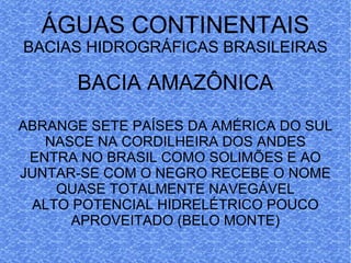 ÁGUAS CONTINENTAIS BACIAS HIDROGRÁFICAS BRASILEIRAS BACIA AMAZÔNICA ABRANGE SETE PAÍSES DA AMÉRICA DO SUL NASCE NA CORDILHEIRA DOS ANDES ENTRA NO BRASIL COMO SOLIMÕES E AO JUNTAR-SE COM O NEGRO RECEBE O NOME QUASE TOTALMENTE NAVEGÁVEL ALTO POTENCIAL HIDRELÉTRICO POUCO APROVEITADO (BELO MONTE) 