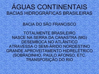 ÁGUAS CONTINENTAIS BACIAS HIDROGRÁFICAS BRASILEIRAS BACIA DO SÃO FRANCISCO TOTALMENTE BRASILEIRO NASCE NA SERRA DA CANASTRA (MG) DESEMBOCA NO ATLÂNTICO ATRAVESSA O SEMI-ÁRIDO NORDESTINO GRANDE APROVEITAMENTO HIDRELÉTRICO (SOBRADINHO, PAULO AFONSO, ETC. TRANSPOSIÇÃO DO RIO 