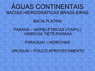 ÁGUAS CONTINENTAIS BACIAS HIDROGRÁFICAS BRASILEIRAS BACIA PLATINA PARANÁ – HIDRELÉTRICAS (ITAIPU,) HIDROVIA TIETÊ-PARANÁ PARAGUAI – HIDROVIAS URUGUAI – POUCO APROVEITAMENTO 