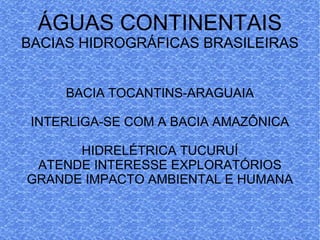 ÁGUAS CONTINENTAIS BACIAS HIDROGRÁFICAS BRASILEIRAS BACIA TOCANTINS-ARAGUAIA INTERLIGA-SE COM A BACIA AMAZÔNICA HIDRELÉTRICA TUCURUÍ ATENDE INTERESSE EXPLORATÓRIOS GRANDE IMPACTO AMBIENTAL E HUMANA 