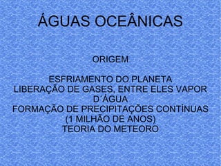 ÁGUAS OCEÂNICAS ORIGEM ESFRIAMENTO DO PLANETA LIBERAÇÃO DE GASES, ENTRE ELES VAPOR D´ÁGUA FORMAÇÃO DE PRECIPITAÇÕES CONTÍNUAS (1 MILHÃO DE ANOS) TEORIA DO METEORO 