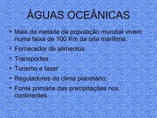 ÁGUAS OCEÂNICAS Mais da metade da população mundial vivem numa faixa de 100 Km da orla marítima; Fornecedor de alimentos Transportes Turismo e lazer Reguladores do clima planetário; Fonte primária das precipitações nos continentes 