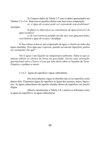 8) Compare dados da Tabela 3-7 com os dados apresentados nas
Tabelas 3-3 e 3-4. Solucione as questões abaixo com base nessa comparação.
                 a ) A água do oceano pode ser consumida sem problemas?
Justifique.
                 b) Quais as diferenças na constituição da água potável e da
         água oceânica?
                 c) Se você estivesse perdido em alto mar, sem água para beber,
         você beberia a água do oceano? Justifique.

        9) Nas salinas retira-se, por evaporação da água, o cloreto de sódio das
águas marinhas. Essa água que evaporou, quando novamente liquefeita, poderá
ser consumida? Por quê?

        10) A água é um líquido na temperatura ambiente. Sabe-se que as
massas sofrem os efeitos da força da gravidade. Existe uma interação
gravitacional entre a Terra e a Lua que tem efeito sobre os líquidos da Terra.
Pesquise e explique as marés.


        3.1.6.2 - Águas da superfície e águas subterrâneas

                 Em nosso planeta a água se distribui não só na superfície como
abaixo dela. Chamamos águas de superfície as águas dos oceanos, mares, lagos e
rios. As águas subterrâneas são aquelas situadas abaixo da superfície, em lençóis
d'água.
                 Observe atentamente a Tabela 3-8 e analise as diferenças entre
as águas de superfície e as águas subterrâneas.




                                       96
 