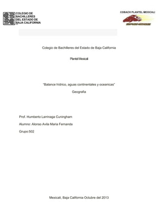 1.- exposición

Colegio de Bachilleres del Estado de Baja California

Plantel Mexicali

“Balance hídrico, aguas continentales y oceanicas”
Geografia

Prof. Humberto Larrinaga Cuningham
Alumno: Alonso Avila Maria Fernanda
Grupo:502

Mexicali, Baja California Octubre del 2013

 