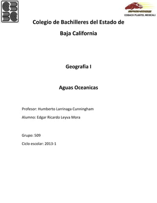 Colegio de Bachilleres del Estado de
Baja California
Geografia I
Aguas Oceanicas
Profesor: Humberto Larrinaga Cunningham
Alumno: Edgar Ricardo Leyva Mora
Grupo: 509
Ciclo escolar: 2013-1
 
