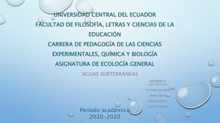 AGUAS SUBTERRÁNEAS
UNIVERSIDAD CENTRAL DEL ECUADOR
FACULTAD DE FILOSOFÍA, LETRAS Y CIENCIAS DE LA
EDUCACIÓN
CARRERA DE PEDAGOGÍA DE LAS CIENCIAS
EXPERIMENTALES, QUÍMICA Y BIOLOGÍA
ASIGNATURA DE ECOLOGÍA GENERAL
Periodo académico
2020-2020
SEGUNDO A
LUIS PACHECO
DAYANA SALAZAR
JENNY SILVA
WILSON SILVA
EVELYN SIMBA
 