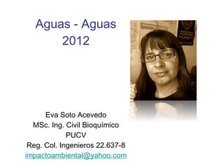 Aguas - Aguas
       2012




      Eva Soto Acevedo
  MSc. Ing. Civil Bioquímico
             PUCV
 Reg. Col. Ingenieros 22.637-8
impactoambiental@yahoo.com
 