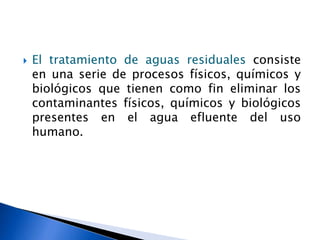 El tratamiento de aguas residuales consiste
en una serie de procesos físicos, químicos y
biológicos que tienen como fin eliminar los
contaminantes físicos, químicos y biológicos
presentes en el agua efluente del uso
humano.
 