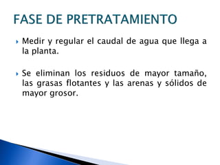  Medir y regular el caudal de agua que llega a
la planta.
 Se eliminan los residuos de mayor tamaño,
las grasas flotantes y las arenas y sólidos de
mayor grosor.
 