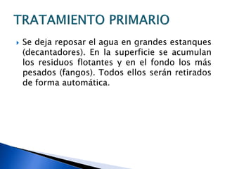  Se deja reposar el agua en grandes estanques
(decantadores). En la superficie se acumulan
los residuos flotantes y en el fondo los más
pesados (fangos). Todos ellos serán retirados
de forma automática.
 