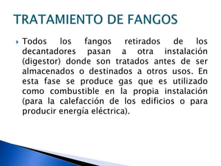  Todos los fangos retirados de los
decantadores pasan a otra instalación
(digestor) donde son tratados antes de ser
almacenados o destinados a otros usos. En
esta fase se produce gas que es utilizado
como combustible en la propia instalación
(para la calefacción de los edificios o para
producir energía eléctrica).
 
