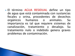  El término AGUA RESIDUAL define un tipo
de agua que está contaminada con sustancias
fecales y orina, procedentes de desechos
orgánicos humanos o animales. Su
importancia es tal que requiere sistemas de
canalización, tratamiento y desalojo. Su
tratamiento nulo o indebido genera graves
problemas de contaminación.
 
