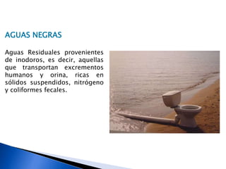 AGUAS NEGRAS
Aguas Residuales provenientes
de inodoros, es decir, aquellas
que transportan excrementos
humanos y orina, ricas en
sólidos suspendidos, nitrógeno
y coliformes fecales.
 