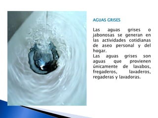 AGUAS GRISES
Las aguas grises o
jabonosas se generan en
las actividades cotidianas
de aseo personal y del
hogar.
Las aguas grises son
aguas que provienen
únicamente de lavabos,
fregaderos, lavaderos,
regaderas y lavadoras.
 