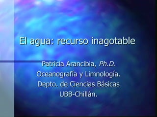 El agua: recurso inagotable Patricia Arancibia,  Ph.D. Oceanografía y Limnología. Depto. de Ciencias Básicas UBB-Chillán. 