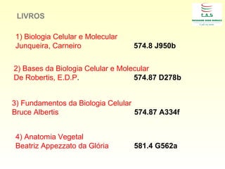 1) Biologia Celular e Molecular
Junqueira, Carneiro 574.8 J950b
2) Bases da Biologia Celular e Molecular
De Robertis, E.D.P. 574.87 D278b
3) Fundamentos da Biologia Celular
Bruce Albertis 574.87 A334f
LIVROS
4) Anatomia Vegetal
Beatriz Appezzato da Glória 581.4 G562a
 