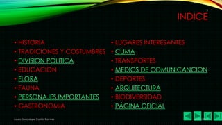 3

INDICE
•
•
•
•
•
•
•
•

HISTORIA
TRADICIONES Y COSTUMBRES
DIVISION POLITICA
EDUCACION
FLORA
FAUNA
PERSONAJES IMPORTANTES
GASTRONOMIA

Laura Guadalupe Castillo Ramírez

•
•
•
•
•
•
•
•

LUGARES INTERESANTES
CLIMA
TRANSPORTES
MEDIOS DE COMUNICANCION
DEPORTES
ARQUITECTURA
BIODIVERSIDAD
PÁGINA OFICIAL
21/11/2013

 