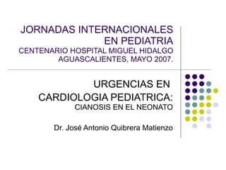 JORNADAS INTERNACIONALES EN PEDIATRIA CENTENARIO HOSPITAL MIGUEL HIDALGO AGUASCALIENTES, MAYO 2007. URGENCIAS EN  CARDIOLOGIA PEDIATRICA:  CIANOSIS EN EL NEONATO Dr. José Antonio Quibrera Matienzo 