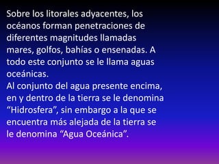 Sobre los litorales adyacentes, los
océanos forman penetraciones de
diferentes magnitudes llamadas
mares, golfos, bahías o ensenadas. A
todo este conjunto se le llama aguas
oceánicas.
Al conjunto del agua presente encima,
en y dentro de la tierra se le denomina
“Hidrosfera”, sin embargo a la que se
encuentra más alejada de la tierra se
le denomina “Agua Oceánica”.
 