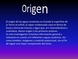 El origen de las aguas oceánicas es Cuando la superficie de
la Tierra se enfrió, el vapor condensado cayó en forma de
lluvia y forma de charcos y lagos que, al ir extendiéndose y
uniéndose, dieron origen a los primeros océanos.
En esta investigación incluimos información general y
relevante en cuanto a lo referente a aguas oceánicas. Así
como también, imágenes y material audiovisual, con el fin
de lograr una mejor comprensión del tema.
 