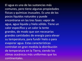 El agua es una de las sustancias más
comunes, pero tiene algunas propiedades
físicas y químicas inusuales. Es uno de los
pocos líquidos naturales y puede
encontrarse en las tres fases: vapor de
agua, agua líquida y hielo sólido. Tiene un
calor específico y un calor la tente
grandes, de modo que son necesarias
grandes cantidades de energía para elevar
su temperatura, para fundir hielo o para
evaporar agua. Estas características
controlan en gran medida la distribución
de temperatura en la Tierra, siendo los
climas oceánicos más uniformes que los
continentales.
 