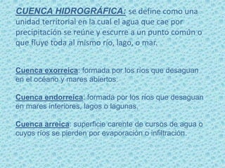 CUENCA HIDROGRÁFICA: se define como una
unidad territorial en la cual el agua que cae por
precipitación se reúne y escurre a un punto común o
que fluye toda al mismo río, lago, o mar.
Cuenca exorreica: formada por los ríos que desaguan
en el océano y mares abiertos.
Cuenca endorreica: formada por los ríos que desaguan
en mares interiores, lagos o lagunas.
Cuenca arreica: superficie carente de cursos de agua o
cuyos ríos se pierden por evaporación o infiltración.
 