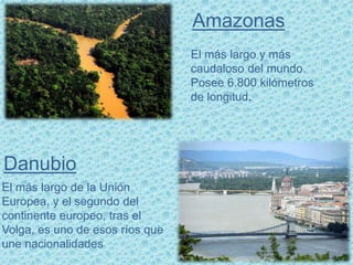 El más largo y más
caudaloso del mundo.
Posee 6.800 kilómetros
de longitud.
Amazonas
Danubio
El más largo de la Unión
Europea, y el segundo del
continente europeo, tras el
Volga, es uno de esos ríos que
une nacionalidades
 