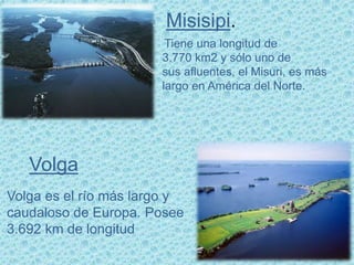 Misisipi.
Tiene una longitud de
3.770 km2 y sólo uno de
sus afluentes, el Misuri, es más
largo en América del Norte.
Volga
Volga es el río más largo y
caudaloso de Europa. Posee
3.692 km de longitud
 