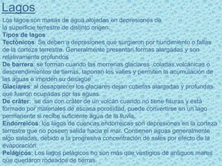Lagos
Los lagos son masas de agua alojadas en depresiones de
la superficie terrestre de distinto origen:
Tipos de lagos
Tectónicos: Se deben a depresiones que surgieron por hundimiento o fallas
de la corteza terrestre. Generalmente presentan formas alargadas y son
relativamente profundos
De barrera: se forman cuando las morrenas glaciares ,coladas volcánicas o
desprendimientos de tierras, taponan los valles y permiten la acumulación de
las aguas e impiden su desagüe.
Glaciares: al desaparecer los glaciares dejan cubetas alargadas y profundas
que fueron ocupadas por las aguas.
De cráter: se dan con cráter de un volcán cuando no tiene fisuras y está
formado por materiales de escasa porosidad, puede convertirse en un lago
permanente si recibe suficiente agua de la lluvia.
Endorreicos: los lagos de cuencas endorreicas son depresiones en la corteza
terrestre que no poseen salida hacia el mar. Contienen aguas generalmente
algo saladas, debido a la progresiva concentración de sales por efecto de la
evaporación.
Pelágicos: Los lagos pelágicos no son más que vestigios de antiguos mares
que quedaron rodeados de tierras.
 