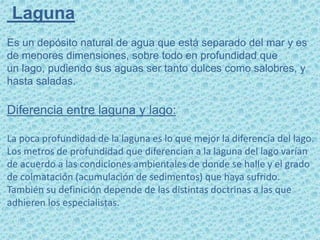Laguna
Es un depósito natural de agua que está separado del mar y es
de menores dimensiones, sobre todo en profundidad que
un lago, pudiendo sus aguas ser tanto dulces como salobres, y
hasta saladas.
Diferencia entre laguna y lago:
La poca profundidad de la laguna es lo que mejor la diferencia del lago.
Los metros de profundidad que diferencian a la laguna del lago varían
de acuerdo a las condiciones ambientales de donde se halle y el grado
de colmatación (acumulación de sedimentos) que haya sufrido.
También su definición depende de las distintas doctrinas a las que
adhieren los especialistas.
 