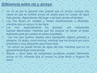 Diferencia entre rio y arroyo
 Un río es por lo general más grande que un arroyo, aunque hay
casos en que el nombre arroyo es usado para un cuerpo de agua
más grande, dependiendo del lugar o del país donde se localice.
 Los ríos fluyen en canales y tienen ramificaciones o afluentes,
mientras que un arroyo no las tiene
 Los ríos, especialmente los grandes, son importantes
fuentes electricidad, mientras que los arroyos no tienen el poder
suficiente para ser usados en estos propósitos.
 Los ríos son buenos medios para transportar objetos grandes y
pesados, río abajo, como troncos, mientras que los arroyos son poco
profundos y muy pequeños para hacer esto.
 Un arroyo se puede formar de agua del mar, mientras que un río
generalmente fluye hacia el mar.
 Barcos y otros tipos de transportes acuáticos pueden fácilmente
surcar un río, mientras que un arroyo no pude llevar a ninguno de
estos
 