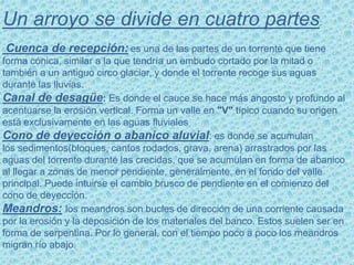 Un arroyo se divide en cuatro partes:
Cuenca de recepción: es una de las partes de un torrente que tiene
forma cónica, similar a la que tendría un embudo cortado por la mitad o
también a un antiguo circo glaciar, y donde el torrente recoge sus aguas
durante las lluvias.
Canal de desagüe: Es donde el cauce se hace más angosto y profundo al
acentuarse la erosión vertical. Forma un valle en "V" típico cuando su origen
está exclusivamente en las aguas fluviales
Cono de deyección o abanico aluvial: es donde se acumulan
los sedimentos(bloques, cantos rodados, grava, arena) arrastrados por las
aguas del torrente durante las crecidas, que se acumulan en forma de abanico
al llegar a zonas de menor pendiente, generalmente, en el fondo del valle
principal. Puede intuirse el cambio brusco de pendiente en el comienzo del
cono de deyección.
Meandros: los meandros son bucles de dirección de una corriente causada
por la erosión y la deposición de los materiales del banco. Estos suelen ser en
forma de serpentina. Por lo general, con el tiempo poco a poco los meandros
migran río abajo.
 